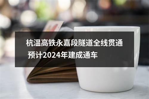 杭温高铁永嘉段隧道全线贯通 预计2024年建成通车