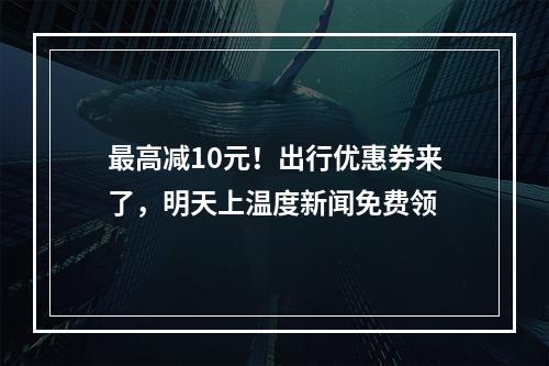 最高减10元！出行优惠券来了，明天上温度新闻免费领