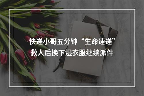 快递小哥五分钟“生命速递” 救人后换下湿衣服继续派件