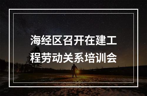 海经区召开在建工程劳动关系培训会
