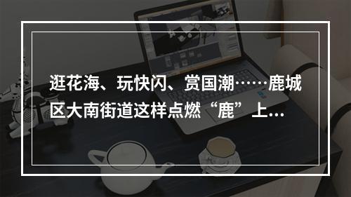 逛花海、玩快闪、赏国潮……鹿城区大南街道这样点燃“鹿”上春天