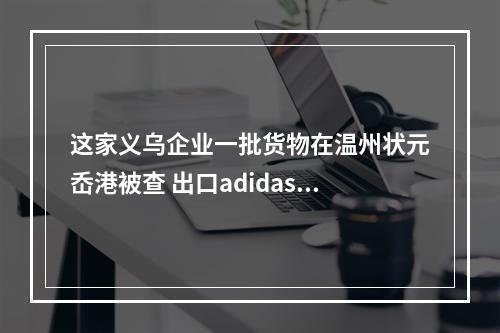 这家义乌企业一批货物在温州状元岙港被查 出口adidas、耐克鞋服都是侵权产品