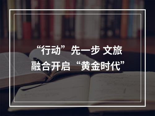 “行动”先一步 文旅融合开启“黄金时代”