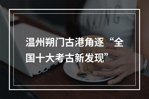 温州朔门古港角逐“全国十大考古新发现”