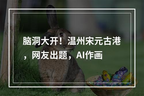 脑洞大开！温州宋元古港，网友出题，AI作画