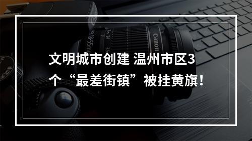 文明城市创建 温州市区3个“最差街镇”被挂黄旗！