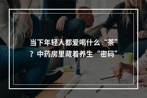 当下年轻人都爱喝什么“茶”？中药房里藏着养生“密码”