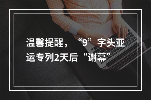 温馨提醒，“9”字头亚运专列2天后“谢幕”
