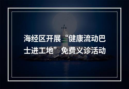 海经区开展“健康流动巴士进工地”免费义诊活动