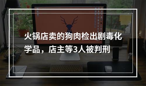 火锅店卖的狗肉检出剧毒化学品，店主等3人被判刑
