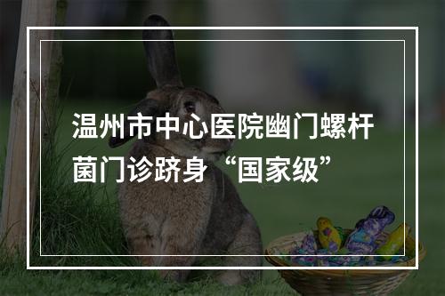 温州市中心医院幽门螺杆菌门诊跻身“国家级”