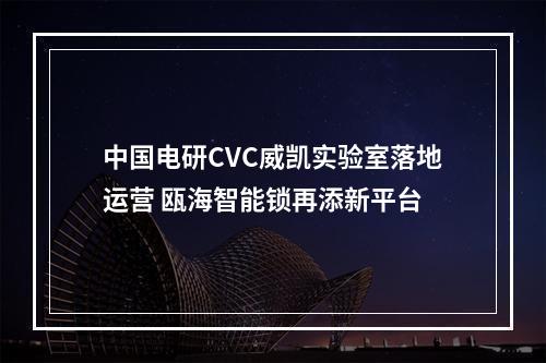 中国电研CVC威凯实验室落地运营 瓯海智能锁再添新平台