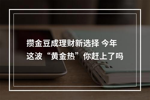攒金豆成理财新选择 今年这波“黄金热”你赶上了吗