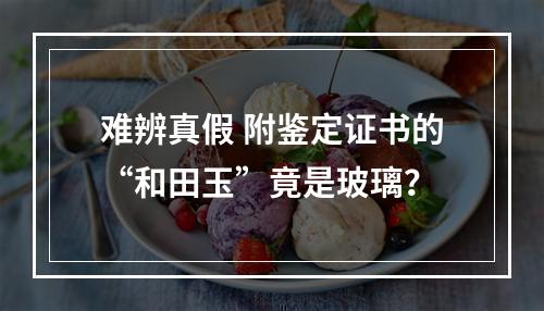 难辨真假 附鉴定证书的“和田玉”竟是玻璃？