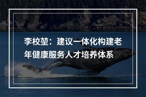 李校堃：建议一体化构建老年健康服务人才培养体系