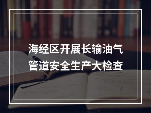 海经区开展长输油气管道安全生产大检查