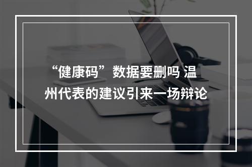 “健康码”数据要删吗 温州代表的建议引来一场辩论