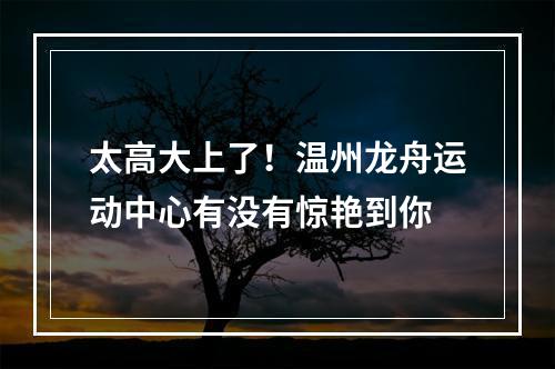 太高大上了！温州龙舟运动中心有没有惊艳到你