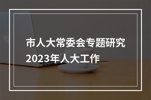 市人大常委会专题研究2023年人大工作