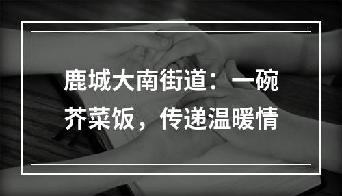 鹿城大南街道：一碗芥菜饭，传递温暖情