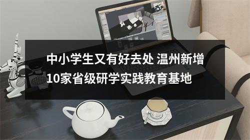 中小学生又有好去处 温州新增10家省级研学实践教育基地
