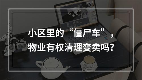 小区里的“僵尸车”，物业有权清理变卖吗？