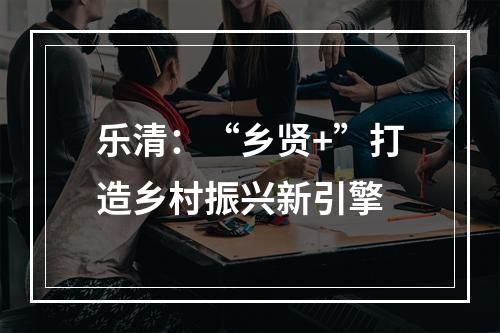 乐清：“乡贤+”打造乡村振兴新引擎