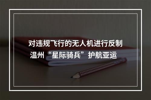 对违规飞行的无人机进行反制 温州“星际骑兵”护航亚运