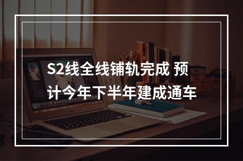S2线全线铺轨完成 预计今年下半年建成通车