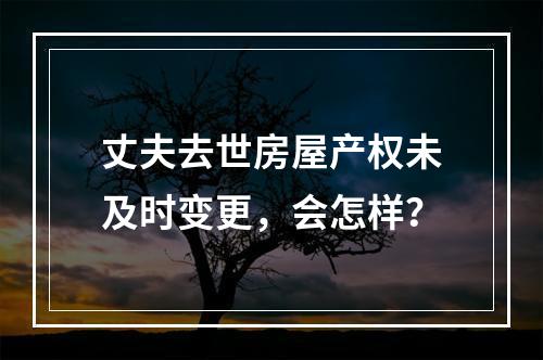 丈夫去世房屋产权未及时变更，会怎样？