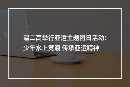 温二高举行亚运主题团日活动：少年水上竞渡 传承亚运精神