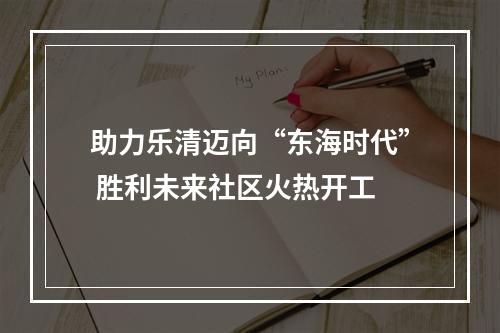 助力乐清迈向“东海时代” 胜利未来社区火热开工