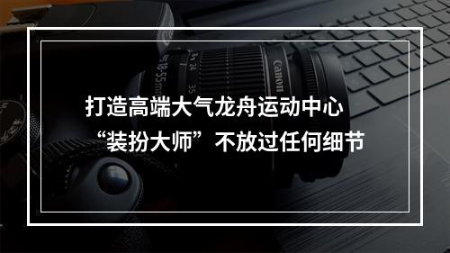 打造高端大气龙舟运动中心 “装扮大师”不放过任何细节