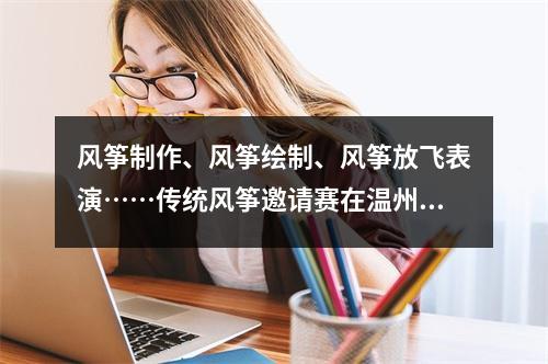 风筝制作、风筝绘制、风筝放飞表演……传统风筝邀请赛在温州举行！