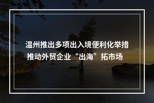 温州推出多项出入境便利化举措 推动外贸企业“出海”拓市场