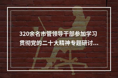 320余名市管领导干部参加学习贯彻党的二十大精神专题研讨班