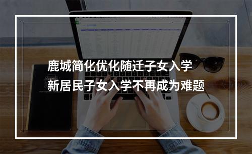 鹿城简化优化随迁子女入学 新居民子女入学不再成为难题