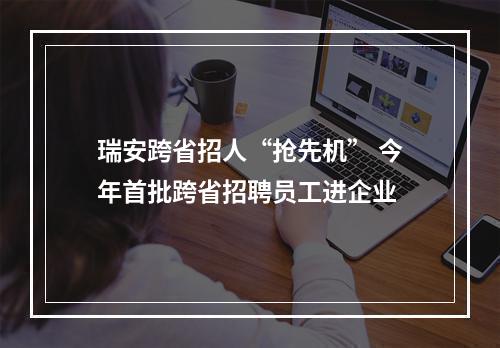 瑞安跨省招人“抢先机” 今年首批跨省招聘员工进企业