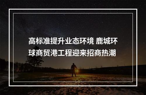 高标准提升业态环境 鹿城环球商贸港工程迎来招商热潮