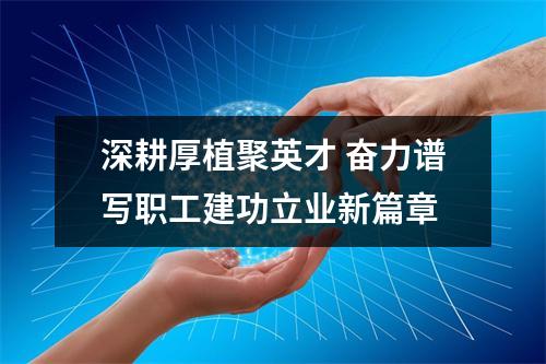 深耕厚植聚英才 奋力谱写职工建功立业新篇章