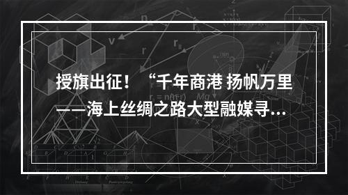 授旗出征！“千年商港 扬帆万里——海上丝绸之路大型融媒寻访活动”启动