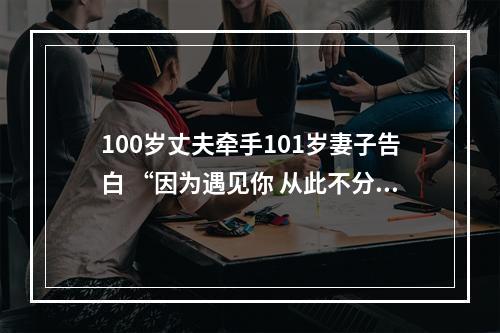 100岁丈夫牵手101岁妻子告白 “因为遇见你 从此不分离”