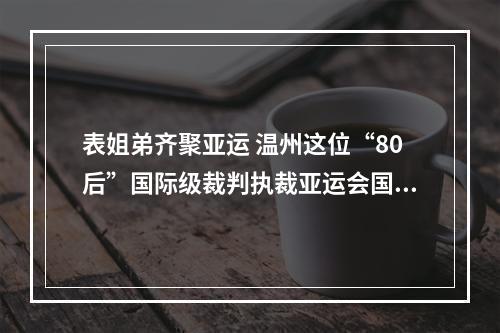 表姐弟齐聚亚运 温州这位“80后”国际级裁判执裁亚运会国际象棋赛事