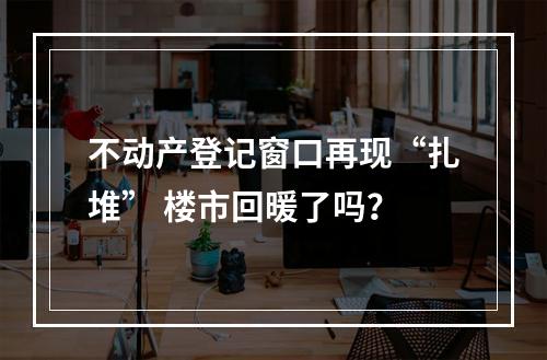 不动产登记窗口再现“扎堆” 楼市回暖了吗？