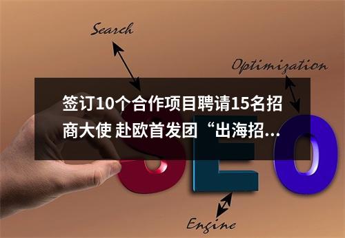 签订10个合作项目聘请15名招商大使 赴欧首发团“出海招商”告捷