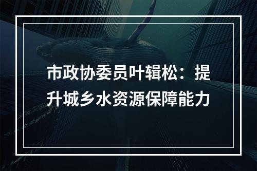 市政协委员叶辑松：提升城乡水资源保障能力