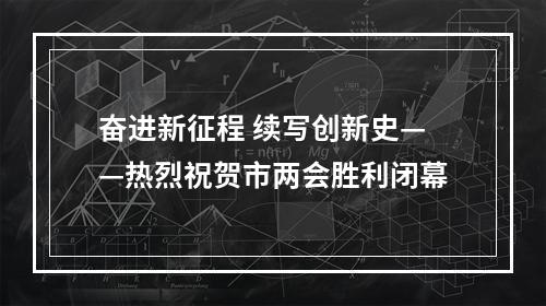 奋进新征程 续写创新史——热烈祝贺市两会胜利闭幕