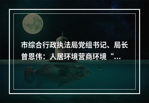 市综合行政执法局党组书记、局长曾恩伟：人居环境营商环境“双提升” 打造宜居韧性智慧“幸福城”