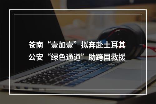 苍南“壹加壹”拟奔赴土耳其 公安“绿色通道”助跨国救援