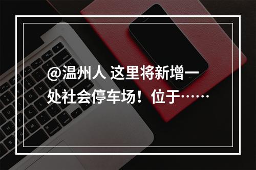 @温州人 这里将新增一处社会停车场！位于……